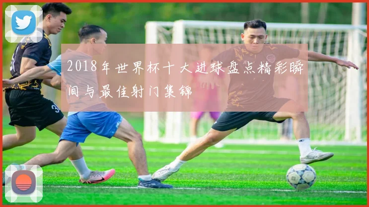 2018年世界杯十大进球盘点精彩瞬间与最佳射门集锦
