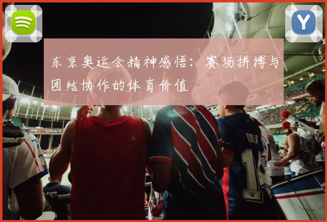 东京奥运会精神感悟:赛场拼搏与团结协作的体育价值