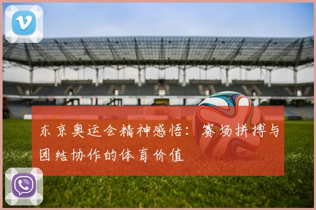 东京奥运会精神感悟：赛场拼搏与团结协作的体育价值