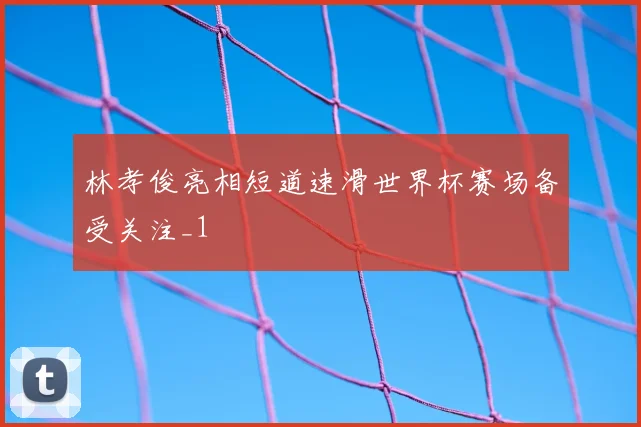 林孝俊亮相短道速滑世界杯赛场备受关注_1